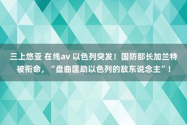 三上悠亚 在线av 以色列突发！国防部长加兰特被衔命，“盘曲匡助以色列的敌东说念主”！