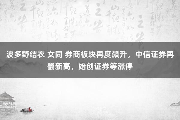 波多野结衣 女同 券商板块再度飙升，中信证券再翻新高，始创证券等涨停