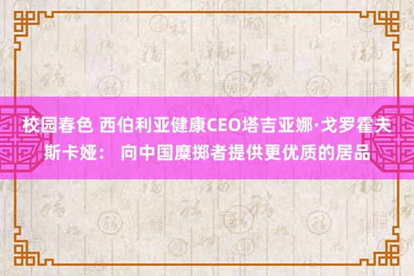 校园春色 西伯利亚健康CEO塔吉亚娜·戈罗霍夫斯卡娅： 向中国糜掷者提供更优质的居品