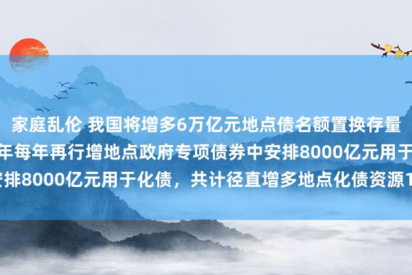 家庭乱伦 我国将增多6万亿元地点债名额置换存量隐性债务 财政部贯穿5年每年再行增地点政府专项债券中安排8000亿元用于化债，共计径直增多地点化债资源10万亿元