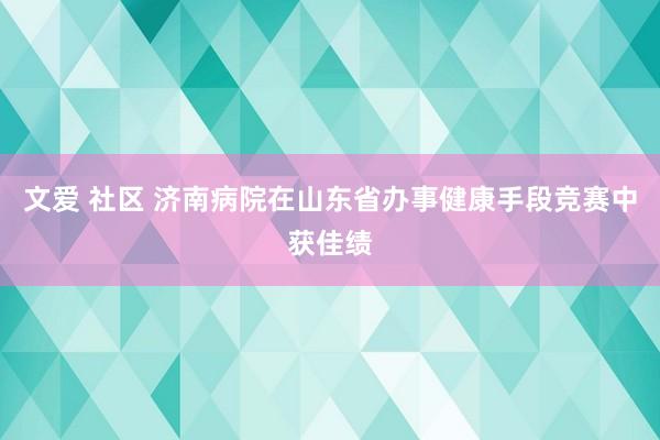 文爱 社区 济南病院在山东省办事健康手段竞赛中获佳绩