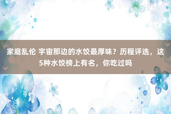 家庭乱伦 宇宙那边的水饺最厚味？历程评选，这5种水饺榜上有名，你吃过吗