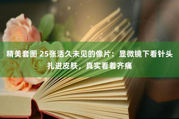 精美套图 25张活久未见的像片：显微镜下看针头扎进皮肤，真实看着齐痛