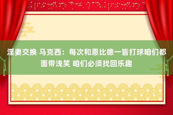 淫妻交换 马克西：每次和恩比德一皆打球咱们都面带浅笑 咱们必须找回乐趣