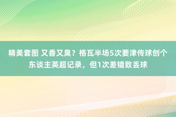 精美套图 又香又臭？格瓦半场5次要津传球创个东谈主英超记录，但1次差错致丢球