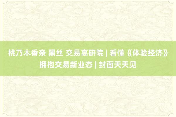 桃乃木香奈 黑丝 交易高研院 | 看懂《体验经济》拥抱交易新业态 | 封面天天见