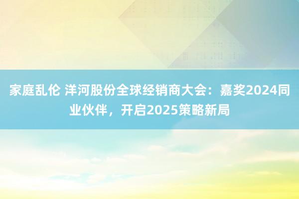 家庭乱伦 洋河股份全球经销商大会：嘉奖2024同业伙伴，开启2025策略新局