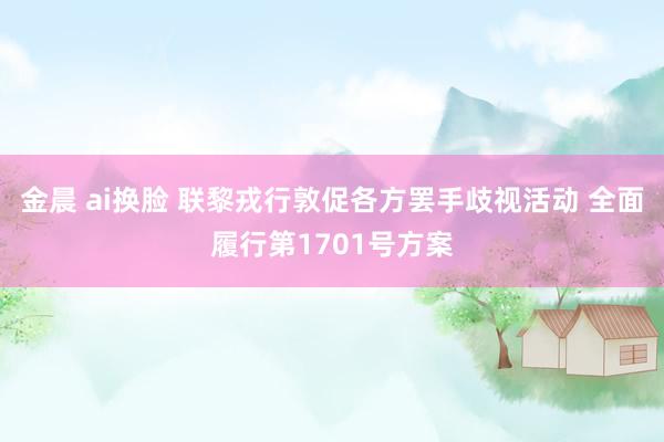 金晨 ai换脸 联黎戎行敦促各方罢手歧视活动 全面履行第1701号方案