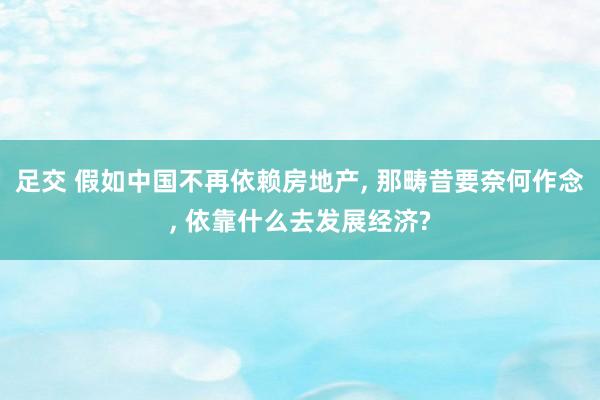 足交 假如中国不再依赖房地产， 那畴昔要奈何作念， 依靠什么去发展经济?