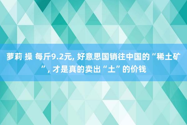 萝莉 操 每斤9.2元， 好意思国销往中国的“稀土矿”， 才是真的卖出“土”的价钱