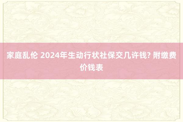 家庭乱伦 2024年生动行状社保交几许钱? 附缴费价钱表