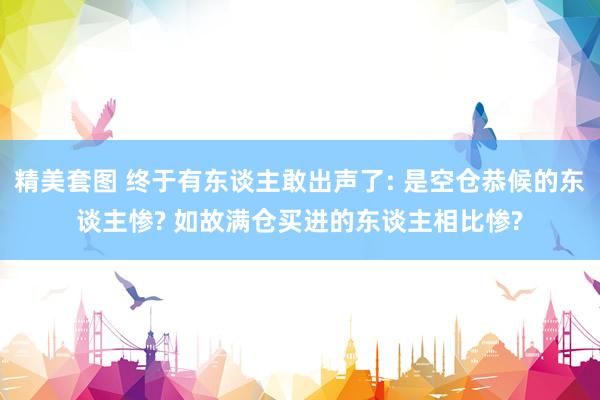 精美套图 终于有东谈主敢出声了: 是空仓恭候的东谈主惨? 如故满仓买进的东谈主相比惨?