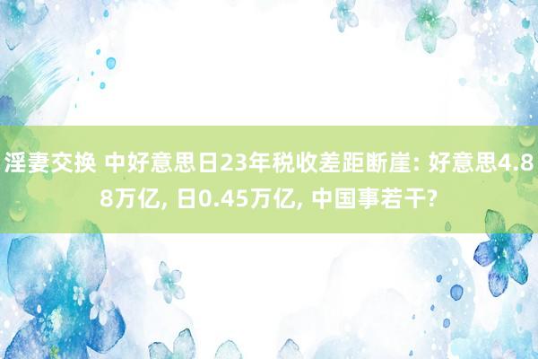 淫妻交换 中好意思日23年税收差距断崖: 好意思4.88万亿， 日0.45万亿， 中国事若干?