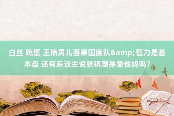 白丝 跳蛋 王楠男儿落第国度队&智力是基本盘 还有东谈主说张镇麟是靠他妈吗？