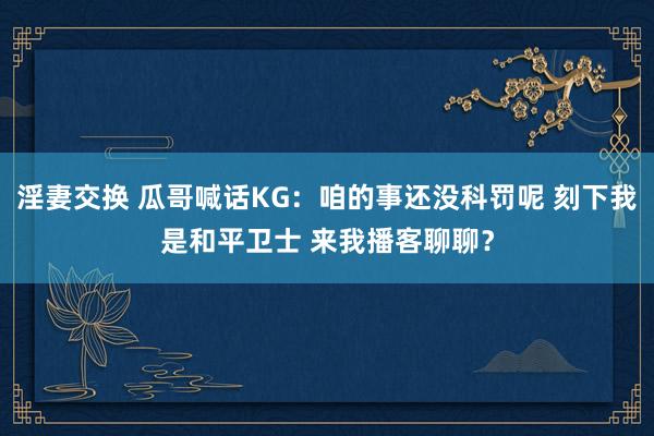 淫妻交换 瓜哥喊话KG：咱的事还没科罚呢 刻下我是和平卫士 来我播客聊聊？