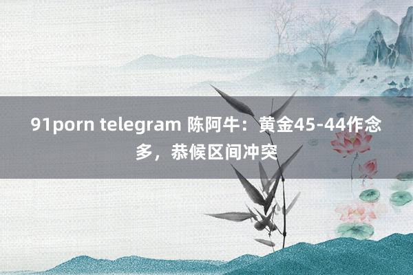 91porn telegram 陈阿牛：黄金45-44作念多，恭候区间冲突