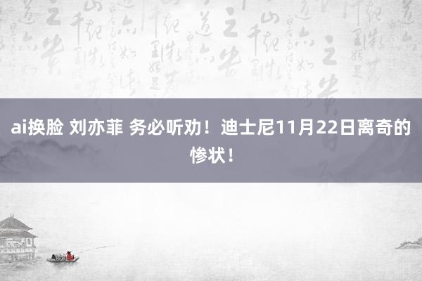 ai换脸 刘亦菲 务必听劝！迪士尼11月22日离奇的惨状！