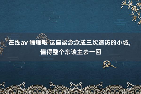 在线av 啪啪啦 这座梁念念成三次造访的小城， 值得整个东谈主去一回