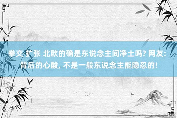 拳交 扩张 北欧的确是东说念主间净土吗? 网友: 背后的心酸， 不是一般东说念主能隐忍的!