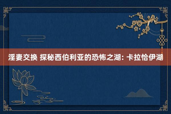 淫妻交换 探秘西伯利亚的恐怖之湖: 卡拉恰伊湖