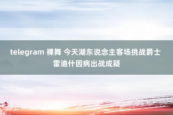 telegram 裸舞 今天湖东说念主客场挑战爵士 雷迪什因病出战成疑