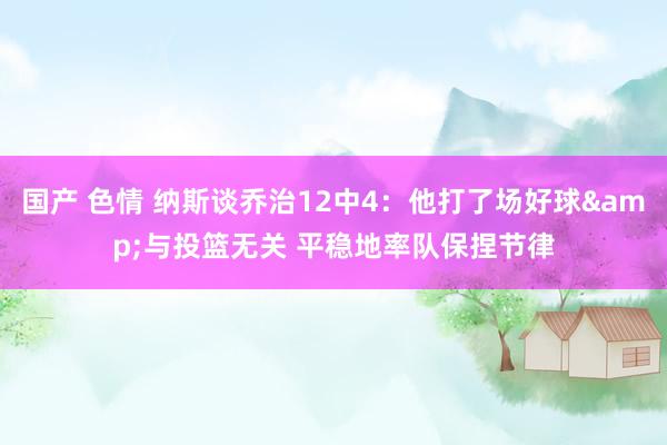 国产 色情 纳斯谈乔治12中4：他打了场好球&与投篮无关 平稳地率队保捏节律