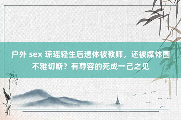 户外 sex 琼瑶轻生后遗体被教师，还被媒体围不雅切断？有尊容的死成一己之见