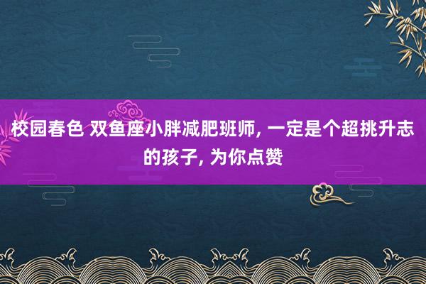 校园春色 双鱼座小胖减肥班师， 一定是个超挑升志的孩子， 为你点赞