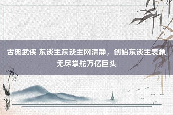 古典武侠 东谈主东谈主网清静，创始东谈主表象无尽掌舵万亿巨头