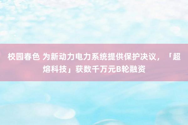 校园春色 为新动力电力系统提供保护决议，「超熔科技」获数千万元B轮融资