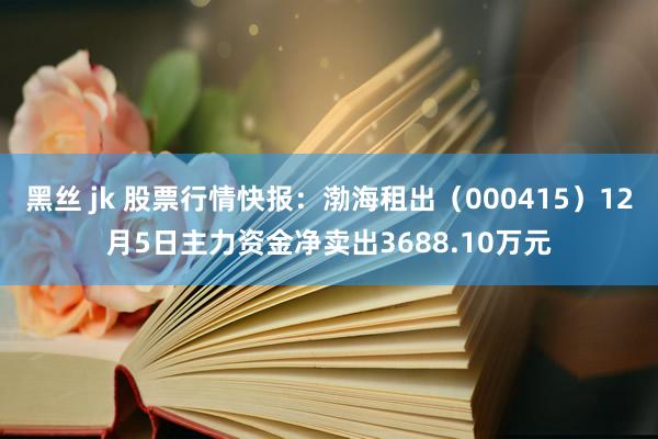 黑丝 jk 股票行情快报：渤海租出（000415）12月5日主力资金净卖出3688.10万元