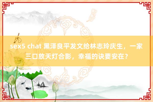 sex5 chat 黑泽良平发文给林志玲庆生，一家三口放天灯合影，幸福的诀要安在？