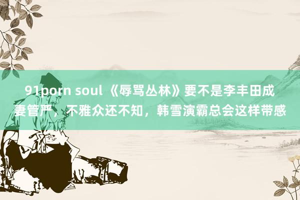 91porn soul 《辱骂丛林》要不是李丰田成妻管严，不雅众还不知，韩雪演霸总会这样带感