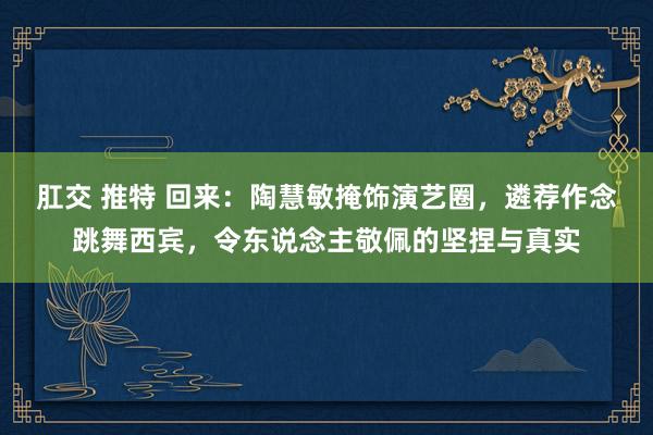 肛交 推特 回来：陶慧敏掩饰演艺圈，遴荐作念跳舞西宾，令东说念主敬佩的坚捏与真实