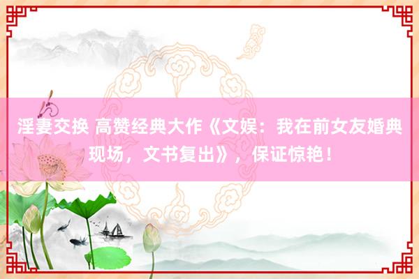 淫妻交换 高赞经典大作《文娱：我在前女友婚典现场，文书复出》，保证惊艳！