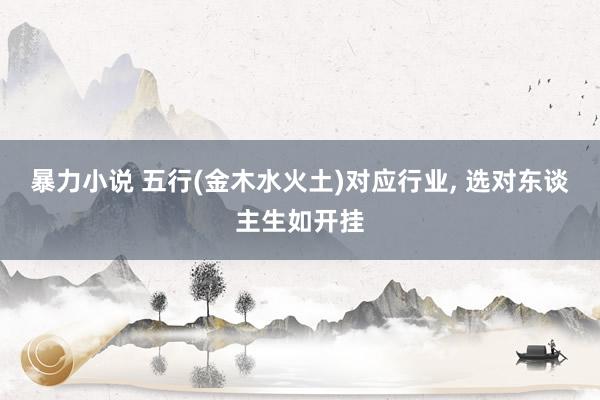 暴力小说 五行(金木水火土)对应行业， 选对东谈主生如开挂