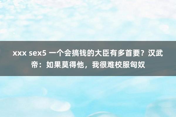 xxx sex5 一个会搞钱的大臣有多首要？汉武帝：如果莫得他，我很难校服匈奴