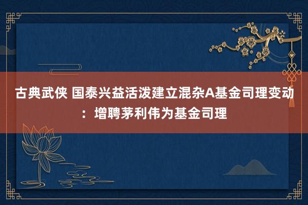 古典武侠 国泰兴益活泼建立混杂A基金司理变动：增聘茅利伟为基金司理