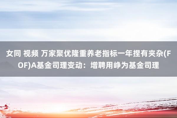 女同 视频 万家聚优隆重养老指标一年捏有夹杂(FOF)A基金司理变动：增聘用峥为基金司理