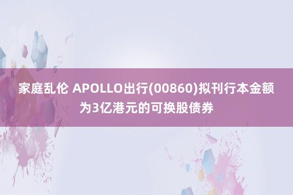 家庭乱伦 APOLLO出行(00860)拟刊行本金额为3亿港元的可换股债券