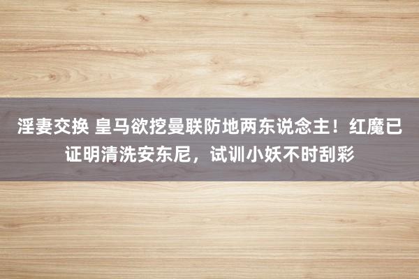 淫妻交换 皇马欲挖曼联防地两东说念主！红魔已证明清洗安东尼，试训小妖不时刮彩