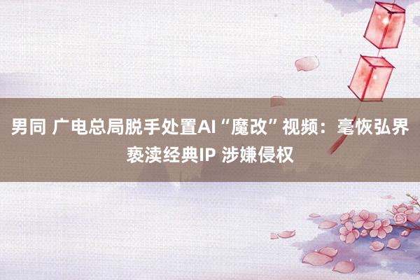 男同 广电总局脱手处置AI“魔改”视频：毫恢弘界亵渎经典IP 涉嫌侵权