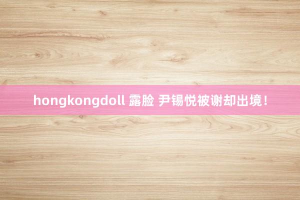 hongkongdoll 露脸 尹锡悦被谢却出境！