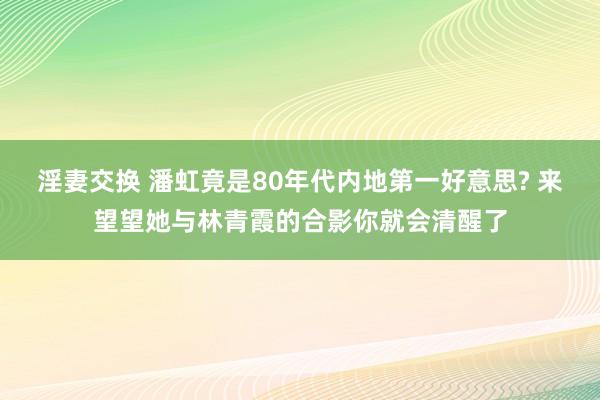 淫妻交换 潘虹竟是80年代内地第一好意思? 来望望她与林青霞的合影你就会清醒了