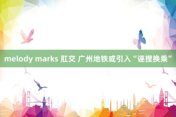 melody marks 肛交 广州地铁或引入“诬捏换乘”