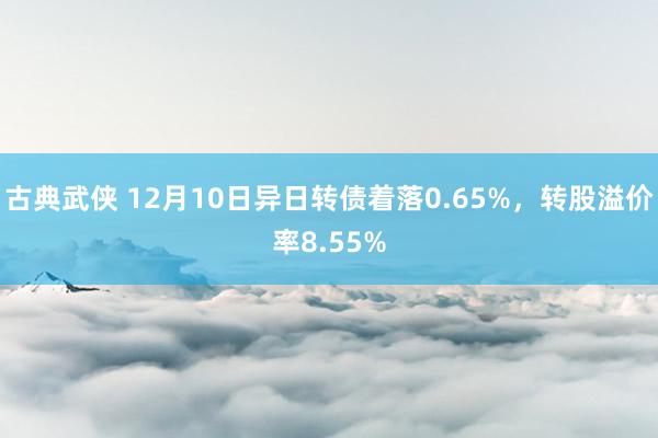 古典武侠 12月10日异日转债着落0.65%，转股溢价率8.55%