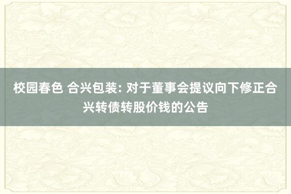 校园春色 合兴包装: 对于董事会提议向下修正合兴转债转股价钱的公告