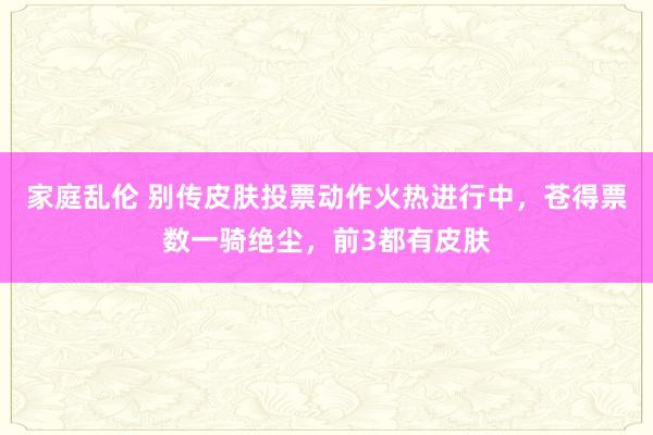 家庭乱伦 别传皮肤投票动作火热进行中，苍得票数一骑绝尘，前3都有皮肤