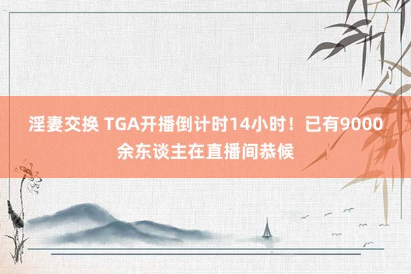 淫妻交换 TGA开播倒计时14小时！已有9000余东谈主在直播间恭候