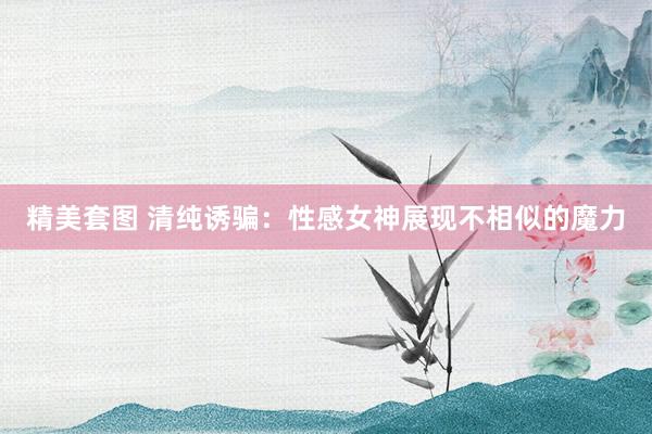 精美套图 清纯诱骗：性感女神展现不相似的魔力